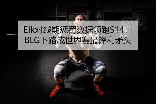 Elk对线期惩罚数据领跑S14，BLG下路成世界赛最锋利矛头